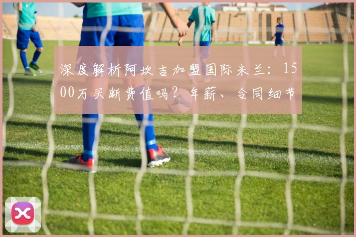 深度解析阿坎吉加盟国际米兰：1500万买断费值吗？年薪、合同细节及后防影响全览