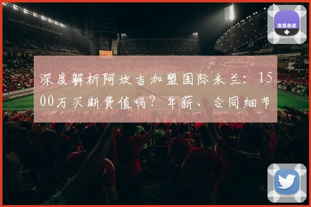 深度解析阿坎吉加盟国际米兰:1500万买断费值吗?年薪、合同细节及后防影响全览