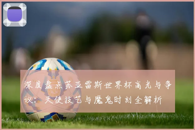 深度盘点苏亚雷斯世界杯高光与争议:天使技艺与魔鬼时刻全解析
