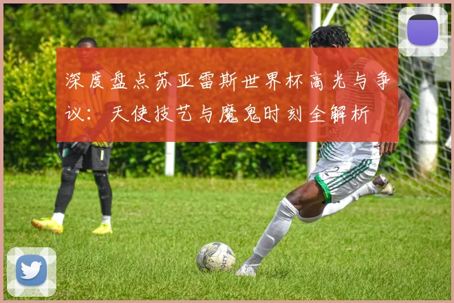 深度盘点苏亚雷斯世界杯高光与争议：天使技艺与魔鬼时刻全解析