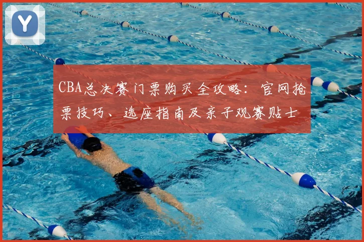 CBA总决赛门票购买全攻略：官网抢票技巧、选座指南及亲子观赛贴士